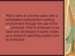 Plan 9 aims to provide users with a workstation-independent working environment through the use of the  9P  protocols. Plan 9 continues to be used and developed in some circles as a research operating system and by hobbyists. 