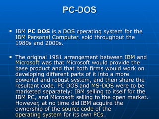 PC-DOS IBM  PC DOS  is a  DOS  operating system for the  IBM Personal Computer , sold throughout the 1980s and 2000s. The original 1981 arrangement between  IBM  and  Microsoft  was that Microsoft would provide the base product and that both firms would work on developing different parts of it into a more powerful and robust system, and then share the resultant code. PC DOS and  MS-DOS  were to be marketed separately: IBM selling to itself for the IBM PC, and Microsoft selling to the open market. However, at no time did IBM acquire the ownership of the  source code  of the  operating system  for its own  PCs . The original 1981 