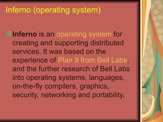 Inferno (operating system) Inferno  is an  operating system  for creating and supporting distributed services. It was based on the experience of  Plan 9 from Bell Labs , and the further research of Bell Labs into operating systems, languages, on-the-fly compilers, graphics, security, networking and portability. 