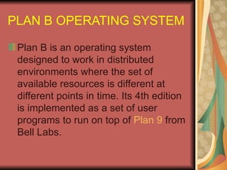 PLAN B OPERATING SYSTEM Plan B is an operating system designed to work in distributed environments where the set of available resources is different at different points in time. Its 4th edition is implemented as a set of user programs to run on top of  Plan 9  from Bell Labs. 