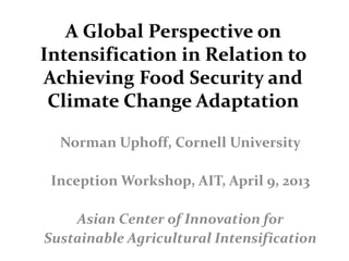 A Global Perspective on
Intensification in Relation to
Achieving Food Security and
Climate Change Adaptation
Norman Uphoff, Cornell University
Inception Workshop, AIT, April 9, 2013
Asian Center of Innovation for
Sustainable Agricultural Intensification
 