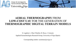AERIAL THERMOGRAPHY FROM
LOW-COST UAV FOR THE GENERATION OF
THERMOGRAPHIC DIGITAL TERRAIN MODELS
S. Lagüela, L. Díaz-Vilariño, D. Roca, J. Armesto
Applied Geotechnologies Research Group, University of Vigo (Spain)
Corresponding Author: susiminas@uvigo.es
 