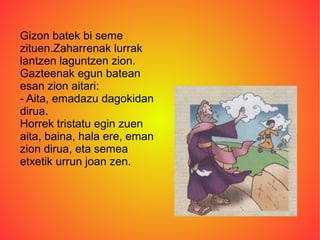 Gizon batek bi seme
zituen.Zaharrenak lurrak
lantzen laguntzen zion.
Gazteenak egun batean
esan zion aitari:
- Aita, emadazu dagokidan
dirua.
Horrek tristatu egin zuen
aita, baina, hala ere, eman
zion dirua, eta semea
etxetik urrun joan zen.
 