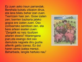 Ez zuen asko iraun parrandak.
Berehala bukatu zitzaion dirua,
eta lana bilatu behar izan zuen.
Txerrizain hasi zen. Gose izaten
zen; txerrien bazkaria jateko
gogoa ere izaten zuen. Oso
zoritxarreko sentitzen zen, eta
bere artean esaten zuen:
“Zergatik ez naiz itzultzen
aitaren etxera? Aitarengana
joan,eta esango diot oso
damututa nagoela diru guztia
alferrik galdu izanaz. Ez dut
haren seme izatea merezi.
Beharbada, langile hartuko nau”.
 