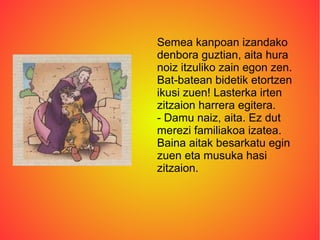 Semea kanpoan izandako
denbora guztian, aita hura
noiz itzuliko zain egon zen.
Bat-batean bidetik etortzen
ikusi zuen! Lasterka irten
zitzaion harrera egitera.
- Damu naiz, aita. Ez dut
merezi familiakoa izatea.
Baina aitak besarkatu egin
zuen eta musuka hasi
zitzaion.
 