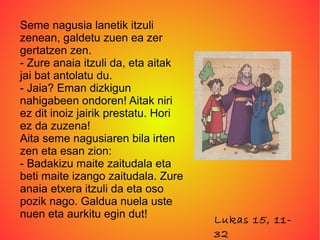 Seme nagusia lanetik itzuli
zenean, galdetu zuen ea zer
gertatzen zen.
- Zure anaia itzuli da, eta aitak
jai bat antolatu du.
- Jaia? Eman dizkigun
nahigabeen ondoren! Aitak niri
ez dit inoiz jairik prestatu. Hori
ez da zuzena!
Aita seme nagusiaren bila irten
zen eta esan zion:
- Badakizu maite zaitudala eta
beti maite izango zaitudala. Zure
anaia etxera itzuli da eta oso
pozik nago. Galdua nuela uste
nuen eta aurkitu egin dut!           Lukas 15, 11-
                                     32
 