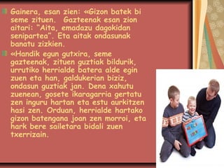 Gainera, esan zien: «Gizon batek bi
seme zituen.Gazteenak esan zion
aitari: “Aita, emadazu dagokidan
senipartea”. Eta aitak ondasunak
banatu zizkien.
«Handik egun gutxira, seme
gazteenak, zituen guztiak bildurik,
urrutiko herrialde batera alde egin
zuen eta han, galdukerian biziz,
ondasun guztiak jan.Dena xahutu
zuenean, gosete ikaragarria gertatu
zen inguru hartan eta estu aurkitzen
hasi zen.Orduan, herrialde hartako
gizon batengana joan zen morroi, eta
hark bere sailetara bidali zuen
txerrizain.

 