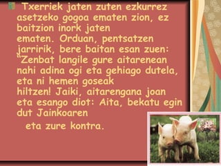 Txerriek jaten zuten ezkurrez
asetzeko gogoa ematen zion, ez
baitzion inork jaten
ematen.Orduan, pentsatzen
jarririk, bere baitan esan zuen:
“Zenbat langile gure aitarenean
nahi adina ogi eta gehiago dutela,
eta ni hemen goseak
hiltzen!Jaiki, aitarengana joan
eta esango diot: Aita, bekatu egin
dut Jainkoaren
eta zure kontra.

 