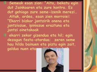 Semeak esan zion: “Aita, bekatu egin
dut Jainkoaren eta zure kontra. Ez
dut gehiago zure seme-izenik merezi…
Aitak, ordea, esan zien morroiei:
“Ekarri bizkor jantzirik onena eta
jantziozue, ipiniozue eraztuna eta
jantzi oinetakoak
ekarri zekor gizendua eta hil; egin
dezagun festa-otordua;zeren seme
hau hilda bainuen eta piztu egin zait,
galdua nuen eta aurkitu egin dut”.

 