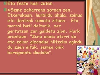 Eta festa hasi zuten.
«Seme zaharrena soroan zen.
Etxerakoan, hurbildu ahala, soinua
eta dantzak sumatu zituen.Eta,
morroi bati deiturik, zer
gertatzen zen galdetu zion.Hark
erantzun: “Zure anaia etorri da
eta zekor gizendua hiltzeko agindu
du zuen aitak, semea onik
bereganatu duelako”.

 