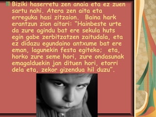 Biziki haserretu zen anaia eta ez zuen
sartu nahi. Atera zen aita eta
erreguka hasi zitzaion.Baina hark
erantzun zion aitari: “Hainbeste urte
da zure agindu bat ere sekula huts
egin gabe zerbitzatzen zaitudala, eta
ez didazu egundaino antxume bat ere
eman, lagunekin festa egiteko;eta,
horko zure seme hori, zure ondasunak
emagalduekin jan dituen hori, etorri
dela eta, zekor gizendua hil duzu”.

 