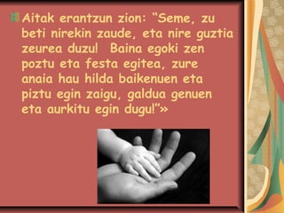 Aitak erantzun zion: “Seme, zu
beti nirekin zaude, eta nire guztia
zeurea duzu!Baina egoki zen
poztu eta festa egitea, zure
anaia hau hilda baikenuen eta
piztu egin zaigu, galdua genuen
eta aurkitu egin dugu!”»

 