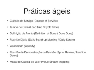 Práticas ágeis
•

Classes de Serviço (Classes of Service)

•

Tempo de Ciclo (Lead time / Cycle Time)

•

Deﬁnição de Pronto (Deﬁnition of Done / Done Done)

•

Reunião Diária (Daily Stand-up Meeting / Daily Scrum)

•

Velocidade (Velocity)

•

Reunião de Demonstração ou Revisão (Sprint Review / Iteration
Demo)

•

Mapa de Cadeia de Valor (Value Stream Mapping)

 