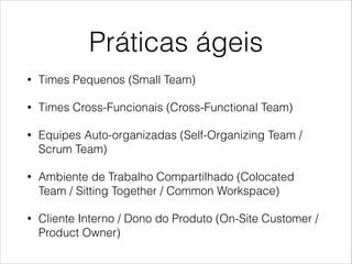 Práticas ágeis
•

Times Pequenos (Small Team)

•

Times Cross-Funcionais (Cross-Functional Team)

•

Equipes Auto-organizadas (Self-Organizing Team /
Scrum Team)

•

Ambiente de Trabalho Compartilhado (Colocated
Team / Sitting Together / Common Workspace)

•

Cliente Interno / Dono do Produto (On-Site Customer /
Product Owner)

 