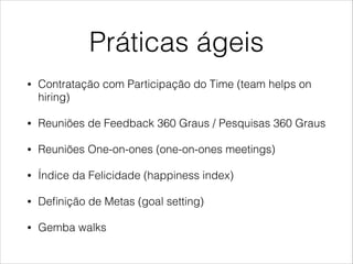 Práticas ágeis
•

Contratação com Participação do Time (team helps on
hiring)

•

Reuniões de Feedback 360 Graus / Pesquisas 360 Graus

•

Reuniões One-on-ones (one-on-ones meetings)

•

Índice da Felicidade (happiness index)

•

Deﬁnição de Metas (goal setting)

•

Gemba walks

 