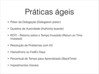 Práticas ágeis
•

Poker da Delegação (Delegation poker)

•

Quadros de Autoridade (Authority boards)

•

ROTI – Retorno sobre o Tempo Investido (Return on Time
Invested)

•

Resolução de Problemas com A3

•

Hackathons ou FedEx Days

•

Percentual de Tempo para Aprendizado (SlackTime)

•

Impedimentos Visíveis

 