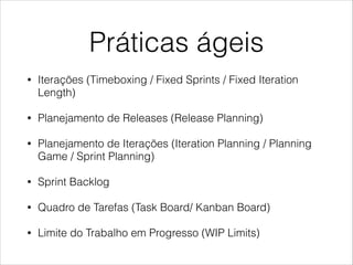 Práticas ágeis
•

Iterações (Timeboxing / Fixed Sprints / Fixed Iteration
Length)

•

Planejamento de Releases (Release Planning)

•

Planejamento de Iterações (Iteration Planning / Planning
Game / Sprint Planning)

•

Sprint Backlog

•

Quadro de Tarefas (Task Board/ Kanban Board)

•

Limite do Trabalho em Progresso (WIP Limits)

 