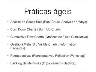 Práticas ágeis
•

Análise de Causa Raiz (Root Cause Analysis / 5 Whys)

•

Burn Down Charts / Burn Up Charts

•

Cumulative Flow Charts (Gráﬁcos de Fluxo Cumulativo)

•

Gestão à Vista (Big Visible Charts / Information
Radiators)

•

Retrospectivas (Retrospective / Reﬂection Workshop)

•

Backlog de Melhorias (Improvements Backlog)

 