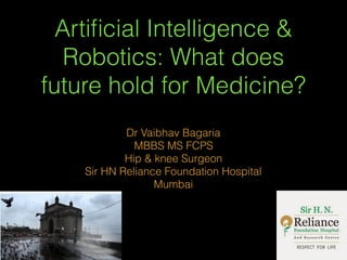 Artiﬁcial Intelligence &
Robotics: What does
future hold for Medicine?
Dr Vaibhav Bagaria
MBBS MS FCPS
Hip & knee Surgeon
Sir HN Reliance Foundation Hospital
Mumbai
 