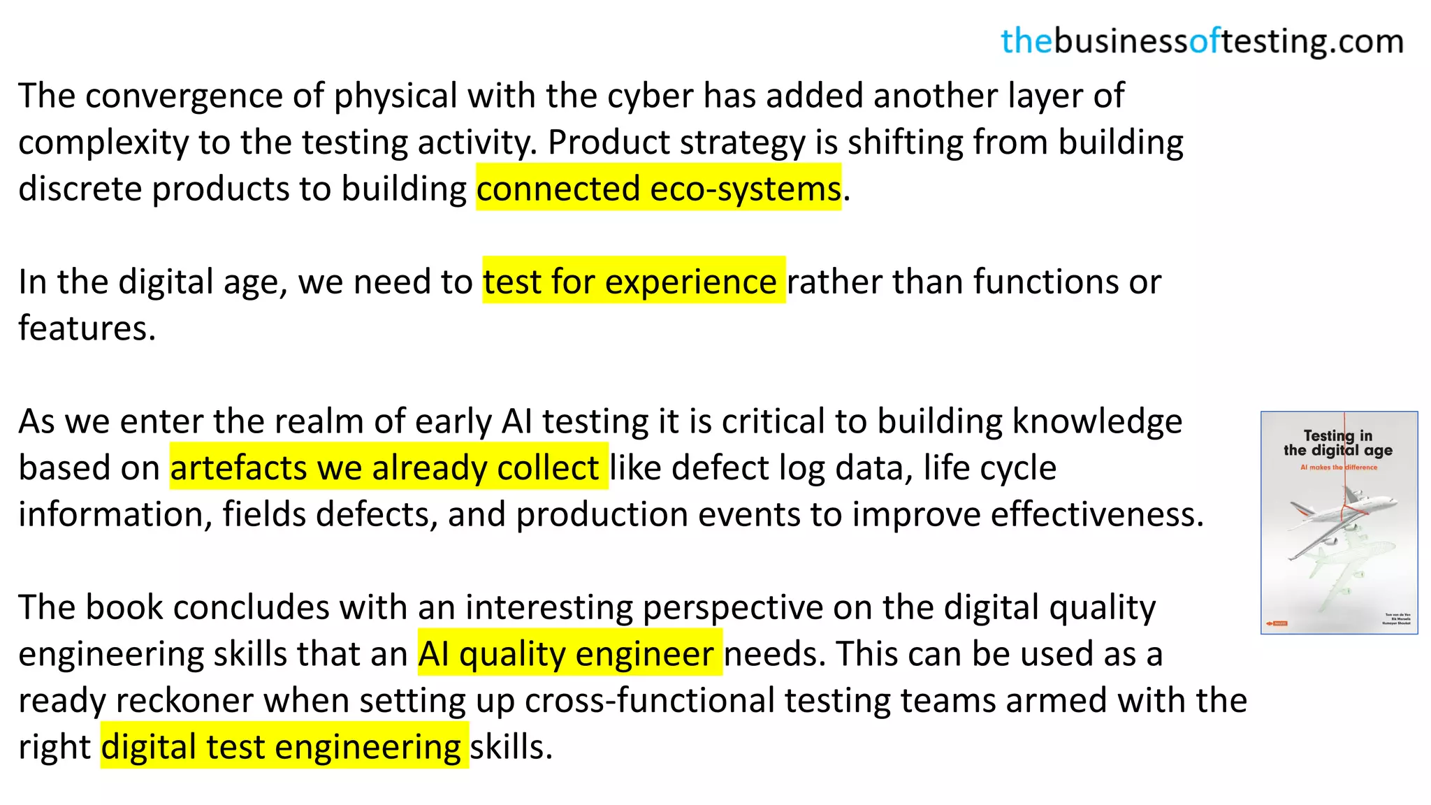 The convergence of physical with the cyber has added another layer of
complexity to the testing activity. Product strategy is shifting from building
discrete products to building connected eco-systems.
In the digital age, we need to test for experience rather than functions or
features.
As we enter the realm of early AI testing it is critical to building knowledge
based on artefacts we already collect like defect log data, life cycle
information, fields defects, and production events to improve effectiveness.
The book concludes with an interesting perspective on the digital quality
engineering skills that an AI quality engineer needs. This can be used as a
ready reckoner when setting up cross-functional testing teams armed with the
right digital test engineering skills.
 