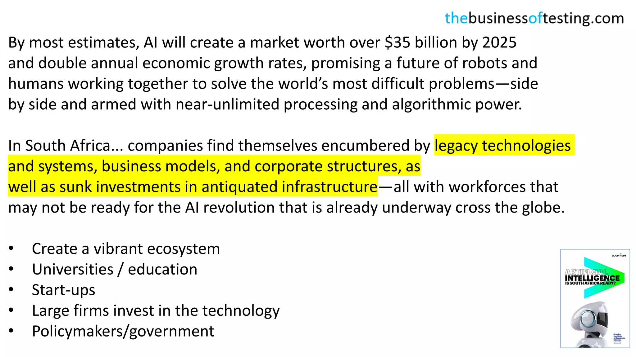 By most estimates, AI will create a market worth over $35 billion by 2025
and double annual economic growth rates, promising a future of robots and
humans working together to solve the world’s most difficult problems—side
by side and armed with near-unlimited processing and algorithmic power.
In South Africa... companies find themselves encumbered by legacy technologies
and systems, business models, and corporate structures, as
well as sunk investments in antiquated infrastructure—all with workforces that
may not be ready for the AI revolution that is already underway cross the globe.
• Create a vibrant ecosystem
• Universities / education
• Start-ups
• Large firms invest in the technology
• Policymakers/government
 