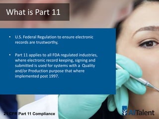 • U.S. Federal Regulation to ensure electronic
records are trustworthy,
• Part 11 applies to all FDA regulated industries,
where electronic record keeping, signing and
submitted is used for systems with a Quality
and/or Production purpose that where
implemented post 1997.
What is Part 11
21 CFR Part 11 Compliance
 