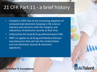 • Created in 1997 due to the increasing adoption of
computerised electronic keeping in life science
industry and concerns with the integrity and
robustness of electronic records at that time.
• Enforced by the Food & Drug Administration FDA.
• PART 11 applies to all Drug and Medical Devices
manufacturers that sell into the United States
and use electronic records & electronic
signatures.
21 CFR Part 11 - a brief history
21 CFR Part 11 Compliance
 