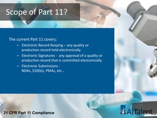 The current Part 11 covers;
– Electronic Record Keeping – any quality or
production record held electronically.
– Electronic Signatures - any approval of a quality or
production record that is committed electronically.
– Electronic Submissions -
NDAs, 510(k)s, PMAs, etc…
Scope of Part 11?
21 CFR Part 11 Compliance
 