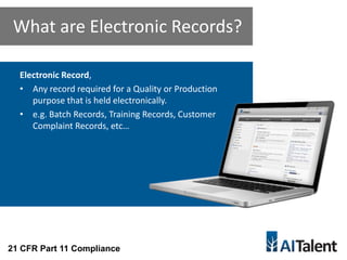 Electronic Record,
• Any record required for a Quality or Production
purpose that is held electronically.
• e.g. Batch Records, Training Records, Customer
Complaint Records, etc…
What are Electronic Records?
21 CFR Part 11 Compliance
 