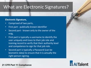 Electronic Signature,
• Comprised of two parts,
• First part - publically known identifier
• Second part - known only to the owner of the
esig,
• First part is typically a username to identify the
user uniquely and trace to their job role and
training record to verify that their authority level
and competence to sign for that job role.
• Second part is typically a Password (can be
biometric data) to ensure that it is actually the
right person signing.
What are Electronic Signatures?
21 CFR Part 11 Compliance
 
