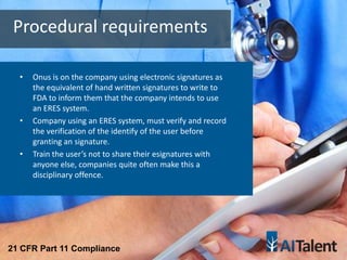 • Onus is on the company using electronic signatures as
the equivalent of hand written signatures to write to
FDA to inform them that the company intends to use
an ERES system.
• Company using an ERES system, must verify and record
the verification of the identify of the user before
granting an signature.
• Train the user’s not to share their esignatures with
anyone else, companies quite often make this a
disciplinary offence.
Procedural requirements
21 CFR Part 11 Compliance
 