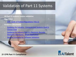 All Part 11 systems require validation
Regulation
• CFR - Code of Federal Regulations Title 21
Guidance Documents
• Guidance for Industry - Computerized Systems Used in
Clinical Trials
• Guidance for Industry Part 11, Electronic Records;
Electronic Signatures - Scope Application
• General Principles for Software Validation
Validation of Part 11 Systems
21 CFR Part 11 Compliance
 