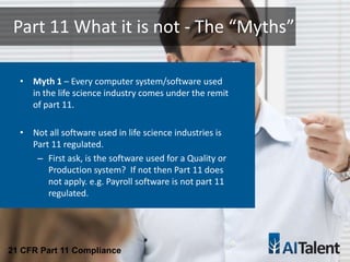 • Myth 1 – Every computer system/software used
in the life science industry comes under the remit
of part 11.
• Not all software used in life science industries is
Part 11 regulated.
– First ask, is the software used for a Quality or
Production system? If not then Part 11 does
not apply. e.g. Payroll software is not part 11
regulated.
Part 11 What it is not - The “Myths”
21 CFR Part 11 Compliance
 