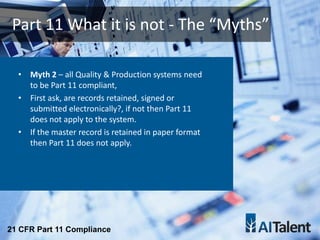 • Myth 2 – all Quality & Production systems need
to be Part 11 compliant,
• First ask, are records retained, signed or
submitted electronically?, if not then Part 11
does not apply to the system.
• If the master record is retained in paper format
then Part 11 does not apply.
Part 11 What it is not - The “Myths”
21 CFR Part 11 Compliance
 