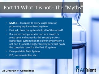• Myth 3 – It applies to every single piece of
processing equipment/sub-system.
• First ask, does the system hold all of the record?
• If a system only generates part of a record or
meta data and transmits this record part to a
higher level system then the lower level system is
not Part 11 and the higher level system that holds
the complete record is the Part 11 system.
• Example Meta Data System,
• PLC, microcontroller, etc…
Part 11 What it is not - The “Myths”
21 CFR Part 11 Compliance
 