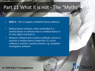 • Myth 5 – Part 11 applies to Medical Device Software
• Medical device software, either embedded in a
medical device or software that is a medical device in
it’s own right is not Part 11.
• However, software that is used to calibrate, service or
maintain a medical device maybe Part 11, as this
software is used for a quality purpose. e.g. complaint
investigation software.
Part 11 What it is not - The “Myths”
21 CFR Part 11 Compliance
 