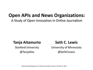 Open APIs and News Organizations:A Study of Open Innovation in Online Journalism Tanja Aitamurto Stanford University @TanjaAita Seth C. Lewis University of Minnesota @SethCLewis International Symposium on Online Journalism; Austin, TX; April 1, 2011 