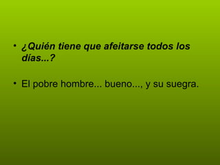 ¿Quién tiene que afeitarse todos los días...? El pobre hombre... bueno..., y su suegra. 