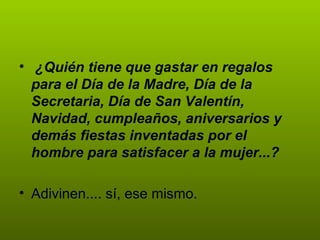   ¿Quién tiene que gastar en regalos para el Día de la Madre, Día de la Secretaria, Día de San Valentín, Navidad, cumpleaños, aniversarios y demás fiestas inventadas por el hombre para satisfacer a la mujer...?   Adivinen.... sí, ese mismo.  