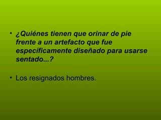 ¿Quiénes tienen que orinar de pie frente a un artefacto que fue específicamente diseñado para usarse sentado...? Los resignados hombres. 