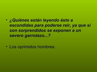 ¿Quiénes están leyendo ésto a escondidas para poderse reír, ya que si son sorprendidos se exponen a un severo garrotazo...? Los oprimidos hombres. 