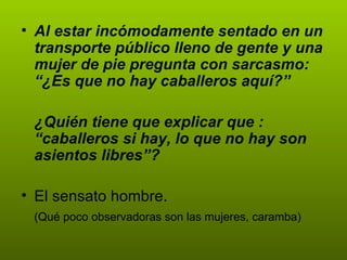 Al estar incómodamente sentado en un transporte público lleno de gente y una mujer de pie pregunta con sarcasmo: “¿Es que no hay caballeros aquí?” ¿Quién tiene que explicar que : “caballeros si hay, lo que no hay son asientos libres”? El sensato hombre.  (Qué poco observadoras son las mujeres, caramba) 