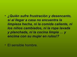 ¿Quién sufre frustración y desencanto, si al llegar a casa no encuentra la limpieza hecha, ni la comida caliente, ni los niños cambiados, ni la ropa lavada y planchada, ni la cocina limpia … y encima con su mujer en rulos!? El sensible hombre.  