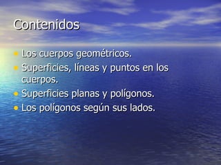 Contenidos

• Los cuerpos geométricos.
• Superficies, líneas y puntos en los
  cuerpos.
• Superficies planas y polígonos.
• Los polígonos según sus lados.
 