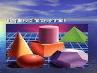 • Triângulos , cilindros , piramide
 