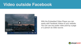 Video outside Facebook
With the Embedded Video Player you can
easily add Facebook Videos to your website.
You can use any public video post by a page
or a person as video source.
 