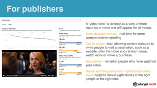 For publishers
A “video view” is deﬁned as a view of three
seconds or more and will appear for all videos
More detailed metrics - real time for more
comprehensive reporting
Call to action - tool, allowing content creators to
invite people to visit a destination, such as a
website, after the video ends to learn more,
watch more or make a purchase.
Sequences - remarket people who have watched
your video
Reach and frequency tool / optimize for video
views helps to deliver right stories to the right
people at the right time
 