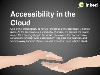 Accessibility in the
Cloud
One of the extraordinary benefits of the cloud is the accessibility it offers
users. As the landscape of our industry changes, we can see more and
more SMEs are migrating to the cloud. The cloud offers an innovative
service; one which provides accessibility. The option for roaming, and
working away from the office is present more than ever with the cloud.

 