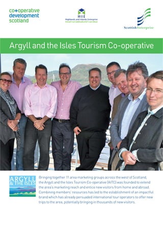 ArgyllandtheIslesTourismCo-operative
Bringing together 11 area marketing groups across the west of Scotland,
the Argyll and the Isles Tourism Co-operative (AITC) was founded to extend
the area’s marketing reach and entice new visitors from home and abroad.
Combining members’ resources has led to the establishment of an impactful
brand which has already persuaded international tour operators to offer new
trips to the area, potentially bringing in thousands of new visitors.
19011 SE CDS case studies x4 with HIE logo.indd 119011 SE CDS case studies x4 with HIE logo.indd 1 30/07/2015 09:2430/07/2015 09:24
 