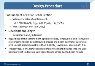 Confinement of Entire Beam Section
– Volumetric ratio of confinement,
ρs = max (0.12 fc’ / fyt , 0.45 (Ag/Ach – 1) fc’ / fyt)
– Max. spacing = min (6 in., 6db)
• Development Length
– Design for 1.25 fy in tension
• Regardless of the confinement option selected, longitudinal and transverse
reinforcement shall be distributed around the beam perimeter with total
area in each direction not less than 0.002 bw s with min. spacing of 12 in.
• Typically No. 4 or 5 bars should extend only a short distance into the wall
boundary not to develop significant tensile stress due to beam flexure
13
 